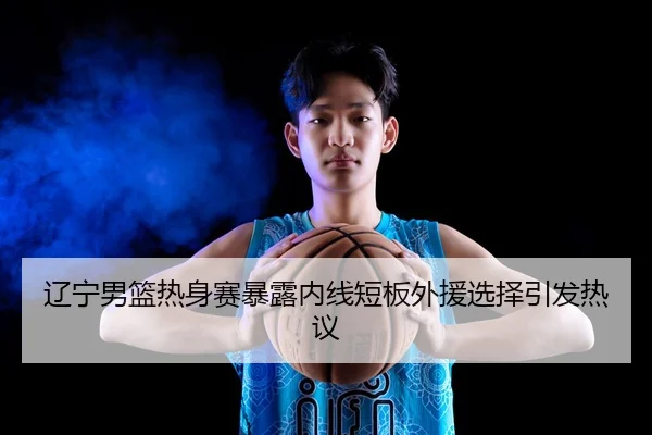 辽宁男篮热身赛暴露内线短板外援选择引发热议